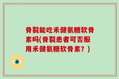 骨裂能吃禾健氨糖软骨素吗(骨裂患者可否服用禾健氨糖软骨素？)