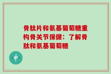 骨肽片和氨基葡萄糖重构骨关节保健：了解骨肽和氨基葡萄糖