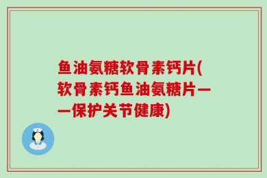 鱼油氨糖软骨素钙片(软骨素钙鱼油氨糖片——保护关节健康)
