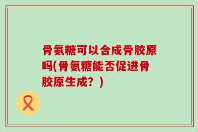 骨氨糖可以合成骨胶原吗(骨氨糖能否促进骨胶原生成？)