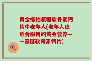 黄金搭档氨糖软骨素钙片中老年人(老年人也适合服用的黄金营养——氨糖软骨素钙片)