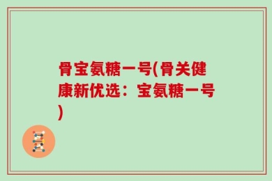 骨宝氨糖一号(骨关健康新优选：宝氨糖一号)