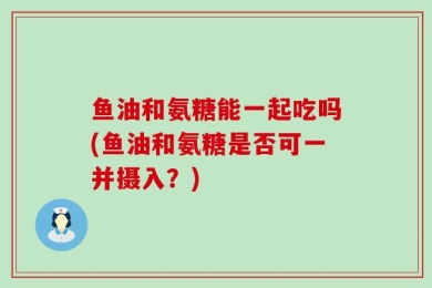 鱼油和氨糖能一起吃吗(鱼油和氨糖是否可一并摄入？)