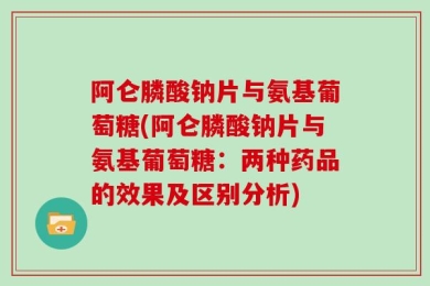 阿仑膦酸钠片与氨基葡萄糖(阿仑膦酸钠片与氨基葡萄糖：两种药品的效果及区别分析)