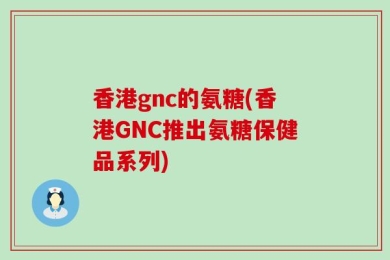 香港gnc的氨糖(香港GNC推出氨糖保健品系列)