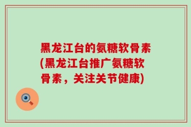 黑龙江台的氨糖软骨素(黑龙江台推广氨糖软骨素，关注关节健康)