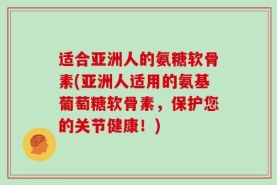 适合亚洲人的氨糖软骨素(亚洲人适用的氨基葡萄糖软骨素，保护您的关节健康！)