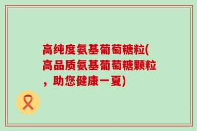 高纯度氨基葡萄糖粒(高品质氨基葡萄糖颗粒，助您健康一夏)