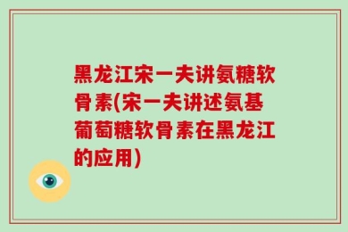 黑龙江宋一夫讲氨糖软骨素(宋一夫讲述氨基葡萄糖软骨素在黑龙江的应用)