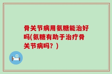 骨关节病用氨糖能治好吗(氨糖有助于治疗骨关节病吗？)