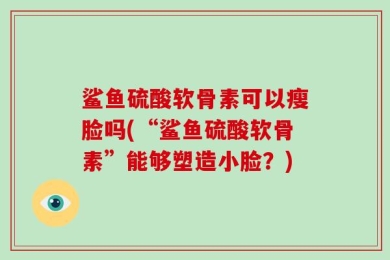 鲨鱼硫酸软骨素可以瘦脸吗(“鲨鱼硫酸软骨素”能够塑造小脸？)