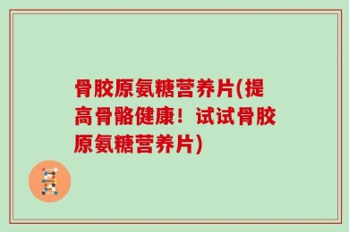 骨胶原氨糖营养片(提高骨骼健康！试试骨胶原氨糖营养片)