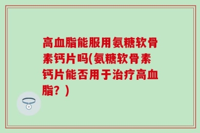 高血脂能服用氨糖软骨素钙片吗(氨糖软骨素钙片能否用于治疗高血脂？)