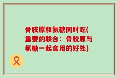 骨胶原和氨糖同时吃(重要的联合：骨胶原与氨糖一起食用的好处)