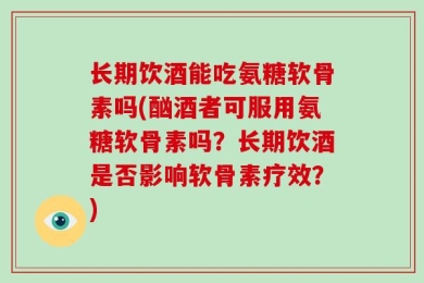 长期饮酒能吃氨糖软骨素吗(酗酒者可服用氨糖软骨素吗？长期饮酒是否影响软骨素疗效？)