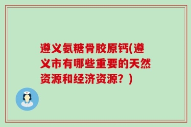遵义氨糖骨胶原钙(遵义市有哪些重要的天然资源和经济资源？)