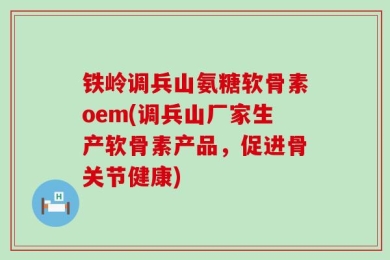 铁岭调兵山氨糖软骨素oem(调兵山厂家生产软骨素产品，促进骨关节健康)