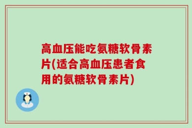 高血压能吃氨糖软骨素片(适合高血压患者食用的氨糖软骨素片)