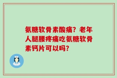 氨糖软骨素酸痛？老年人腿腰疼痛吃氨糖软骨素钙片可以吗？