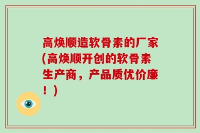 高焕顺造软骨素的厂家(高焕顺开创的软骨素生产商，产品质优价廉！)