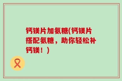 钙镁片加氨糖(钙镁片搭配氨糖，助你轻松补钙镁！)