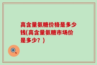 高含量氨糖价格是多少钱(高含量氨糖市场价是多少？)