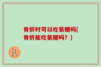 骨折时可以吃氨糖吗(骨折能吃氨糖吗？)