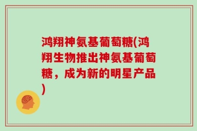 鸿翔神氨基葡萄糖(鸿翔生物推出神氨基葡萄糖，成为新的明星产品)