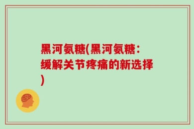 黑河氨糖(黑河氨糖：缓解关节疼痛的新选择)