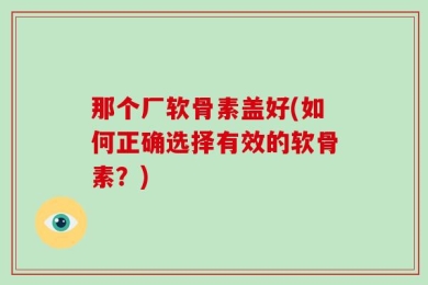 那个厂软骨素盖好(如何正确选择有效的软骨素？)
