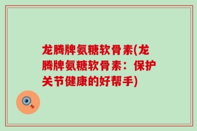龙腾牌氨糖软骨素(龙腾牌氨糖软骨素：保护关节健康的好帮手)
