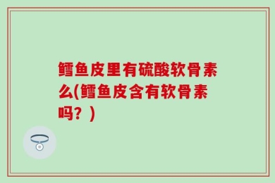 鳕鱼皮里有硫酸软骨素么(鳕鱼皮含有软骨素吗？)