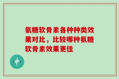 氨糖软骨素各种种类效果对比，比较哪种氨糖软骨素效果更佳