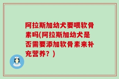 阿拉斯加幼犬要喂软骨素吗(阿拉斯加幼犬是否需要添加软骨素来补充营养？)