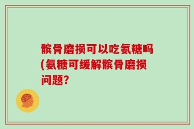 髌骨磨损可以吃氨糖吗(氨糖可缓解髌骨磨损问题？