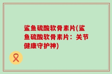 鲨鱼硫酸软骨素片(鲨鱼硫酸软骨素片：关节健康守护神)