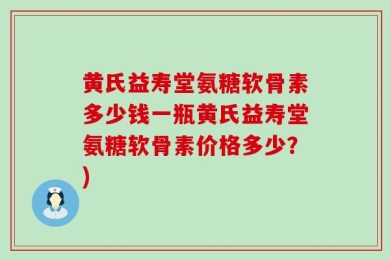黄氏益寿堂氨糖软骨素多少钱一瓶黄氏益寿堂氨糖软骨素价格多少？)