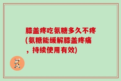 膝盖疼吃氨糖多久不疼(氨糖能缓解膝盖疼痛，持续使用有效)