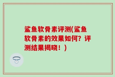 鲨鱼软骨素评测(鲨鱼软骨素的效果如何？评测结果揭晓！)