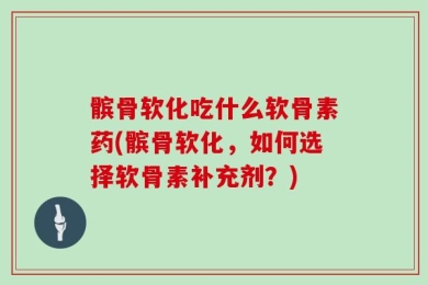 髌骨软化吃什么软骨素药(髌骨软化，如何选择软骨素补充剂？)