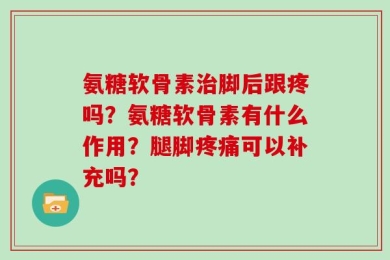 氨糖软骨素治脚后跟疼吗？氨糖软骨素有什么作用？腿脚疼痛可以补充吗？