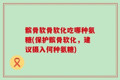 髌骨软骨软化吃哪种氨糖(保护髌骨软化，建议摄入何种氨糖)