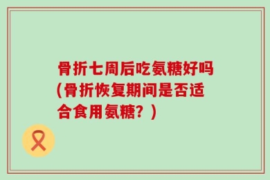 骨折七周后吃氨糖好吗(骨折恢复期间是否适合食用氨糖？)