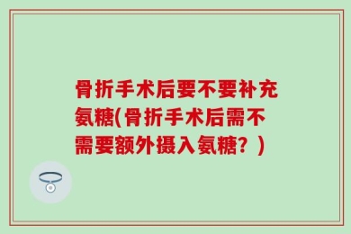 骨折手术后要不要补充氨糖(骨折手术后需不需要额外摄入氨糖？)
