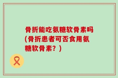 骨折能吃氨糖软骨素吗(骨折患者可否食用氨糖软骨素？)