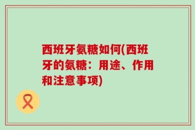 西班牙氨糖如何(西班牙的氨糖：用途、作用和注意事项)