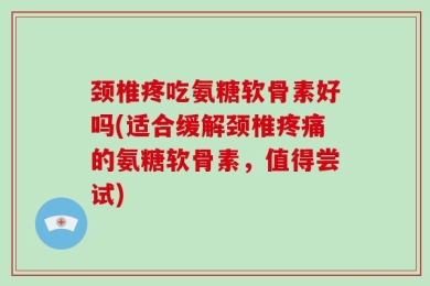 颈椎疼吃氨糖软骨素好吗(适合缓解颈椎疼痛的氨糖软骨素，值得尝试)