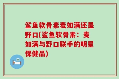 鲨鱼软骨素麦如满还是野口(鲨鱼软骨素：麦如满与野口联手的明星保健品)