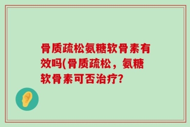 骨质疏松氨糖软骨素有效吗(骨质疏松，氨糖软骨素可否治疗？