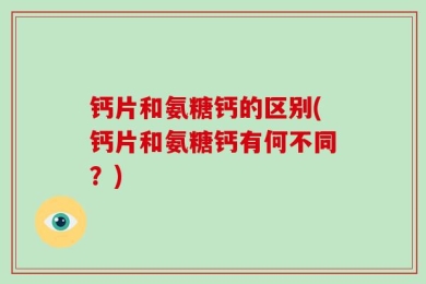 钙片和氨糖钙的区别(钙片和氨糖钙有何不同？)